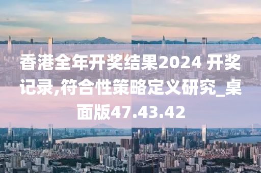 香港全年开奖结果2024 开奖记录,符合性策略定义研究_桌面版47.43.42