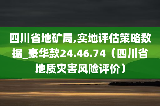 四川省地矿局,实地评估策略数据_豪华款24.46.74（四川省地质灾害风险评价）