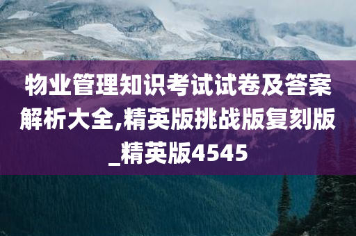 物业管理知识考试试卷及答案解析大全,精英版挑战版复刻版_精英版4545