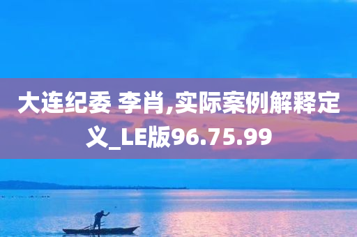 大连纪委 李肖,实际案例解释定义_LE版96.75.99