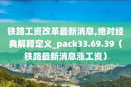 铁路工资改革最新消息,绝对经典解释定义_pack33.69.39（铁路最新消息涨工资）