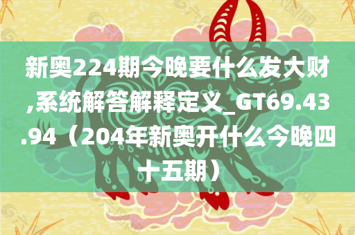 新奥224期今晚要什么发大财,系统解答解释定义_GT69.43.94（204年新奥开什么今晚四十五期）