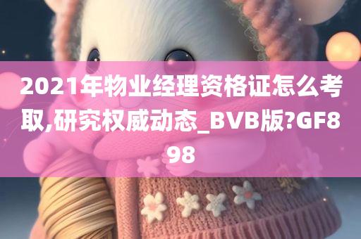 2021年物业经理资格证怎么考取,研究权威动态_BVB版?GF898