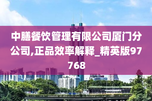 中膳餐饮管理有限公司厦门分公司,正品效率解释_精英版97768