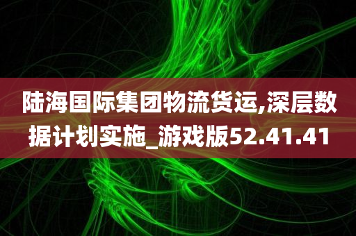 陆海国际集团物流货运,深层数据计划实施_游戏版52.41.41