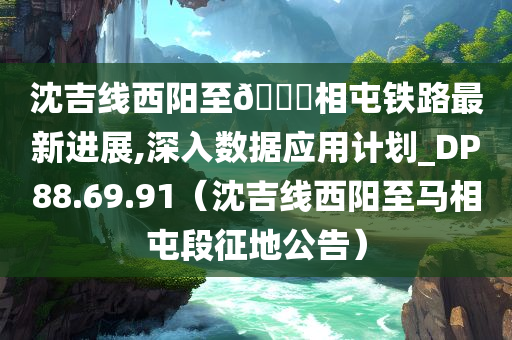 沈吉线西阳至🐎相屯铁路最新进展,深入数据应用计划_DP88.69.91（沈吉线西阳至马相屯段征地公告）