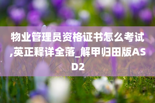 物业管理员资格证书怎么考试,英正释详全落_解甲归田版ASD2