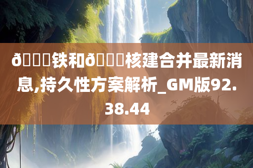 🀄铁和🀄核建合并最新消息,持久性方案解析_GM版92.38.44