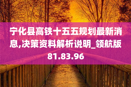 宁化县高铁十五五规划最新消息,决策资料解析说明_领航版81.83.96