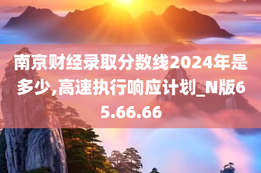 南京财经录取分数线2024年是多少,高速执行响应计划_N版65.66.66