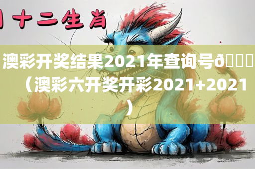 澳彩开奖结果2021年查询号🐎（澳彩六开奖开彩2021+2021）