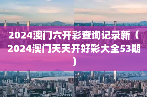 2024澳门六开彩查询记录新（2024澳门天天开好彩大全53期）