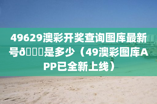 49629澳彩开奖查询图库最新号🐎是多少（49澳彩图库APP已全新上线）