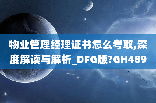 物业管理经理证书怎么考取,深度解读与解析_DFG版?GH489