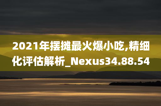 2021年摆摊最火爆小吃,精细化评估解析_Nexus34.88.54