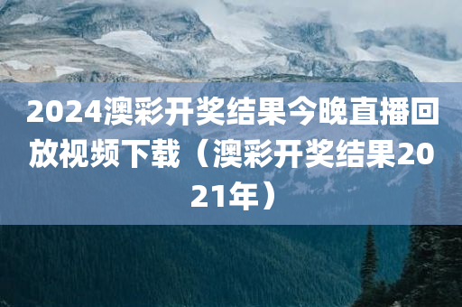 2024澳彩开奖结果今晚直播回放视频下载（澳彩开奖结果2021年）