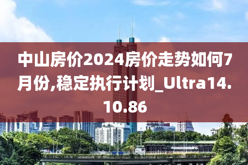 中山房价2024房价走势如何7月份,稳定执行计划_Ultra14.10.86