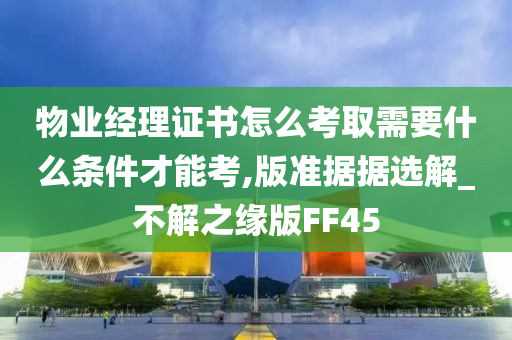 物业经理证书怎么考取需要什么条件才能考,版准据据选解_不解之缘版FF45