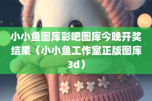 小小鱼图库彩吧图库今晚开奖结果（小小鱼工作室正版图库3d）