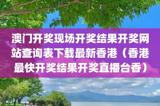 澳门开奖现场开奖结果开奖网站查询表下载最新香港（香港最快开奖结果开奖直播台香）