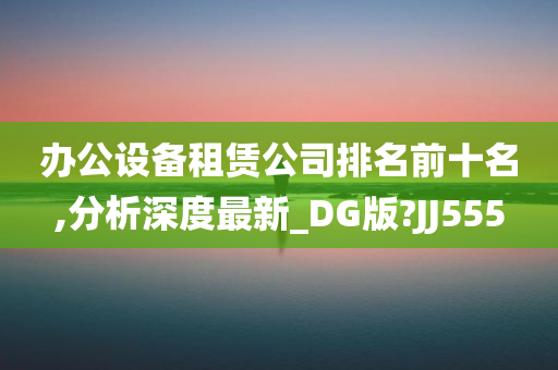 办公设备租赁公司排名前十名,分析深度最新_DG版?JJ555