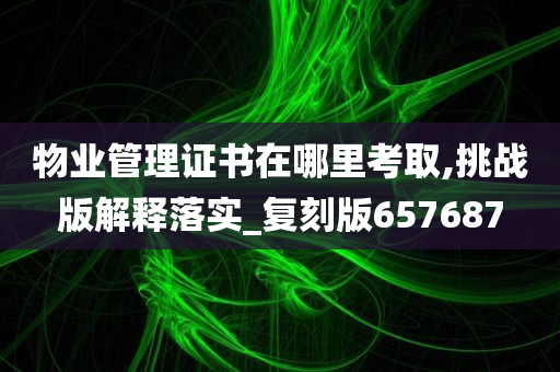 物业管理证书在哪里考取,挑战版解释落实_复刻版657687