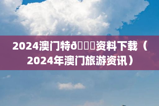 2024澳门特🐎资料下载（2024年澳门旅游资讯）