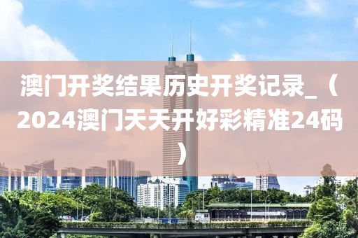 澳门开奖结果历史开奖记录_（2024澳门天天开好彩精准24码）