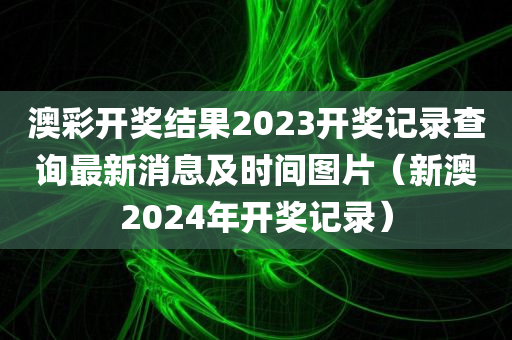 澳彩开奖结果2023开奖记录查询最新消息及时间图片（新澳2024年开奖记录）