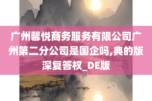 广州馨悦商务服务有限公司广州第二分公司是国企吗,典的版深复答权_DE版