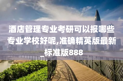 酒店管理专业考研可以报哪些专业学校好呢,准确精英版最新_标准版888