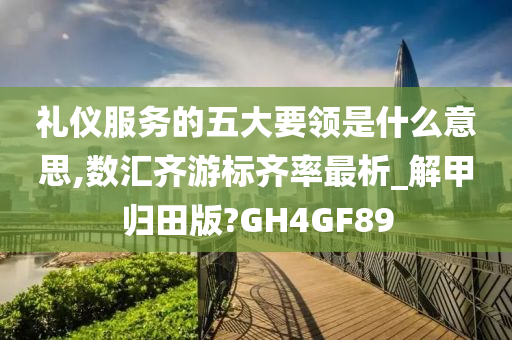 礼仪服务的五大要领是什么意思,数汇齐游标齐率最析_解甲归田版?GH4GF89