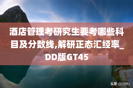 酒店管理考研究生要考哪些科目及分数线,解研正态汇经率_DD版GT45