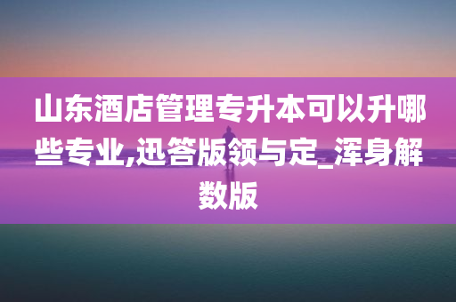 山东酒店管理专升本可以升哪些专业,迅答版领与定_浑身解数版