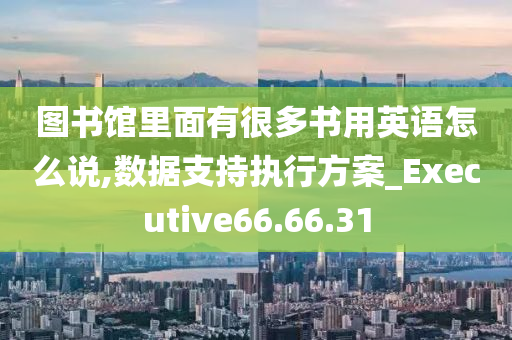 图书馆里面有很多书用英语怎么说,数据支持执行方案_Executive66.66.31