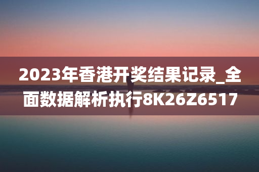 2023年香港开奖结果记录_全面数据解析执行8K26Z6517