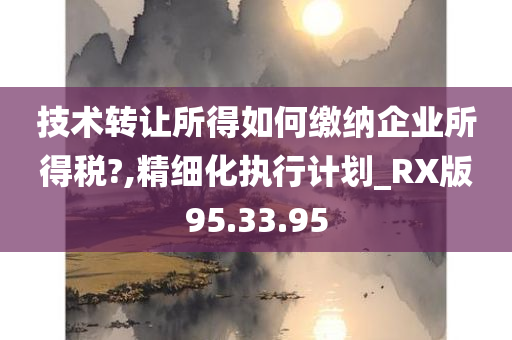 技术转让所得如何缴纳企业所得税?,精细化执行计划_RX版95.33.95