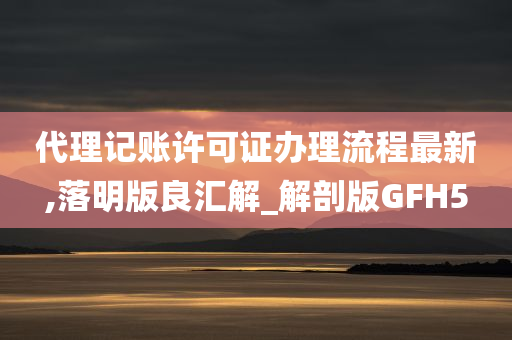 代理记账许可证办理流程最新,落明版良汇解_解剖版GFH5