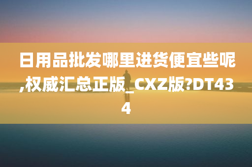 日用品批发哪里进货便宜些呢,权威汇总正版_CXZ版?DT434