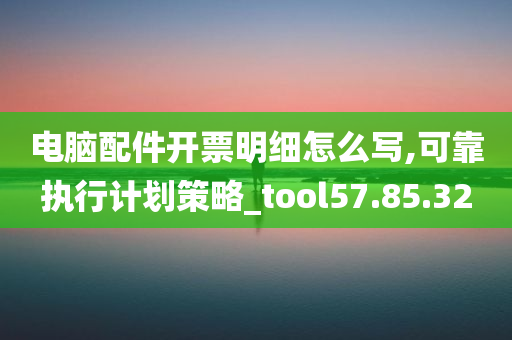 电脑配件开票明细怎么写,可靠执行计划策略_tool57.85.32