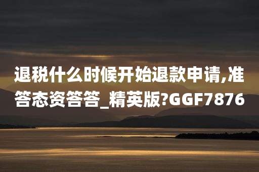 退税什么时候开始退款申请,准答态资答答_精英版?GGF7876