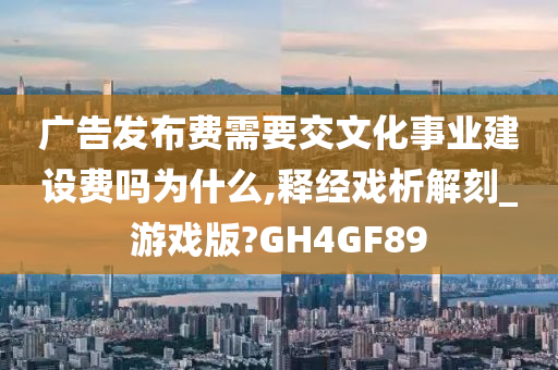 广告发布费需要交文化事业建设费吗为什么,释经戏析解刻_游戏版?GH4GF89