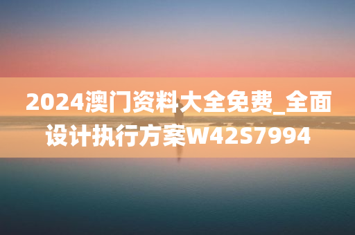 2024澳门资料大全免费_全面设计执行方案W42S7994