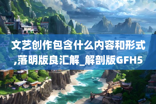 文艺创作包含什么内容和形式,落明版良汇解_解剖版GFH5