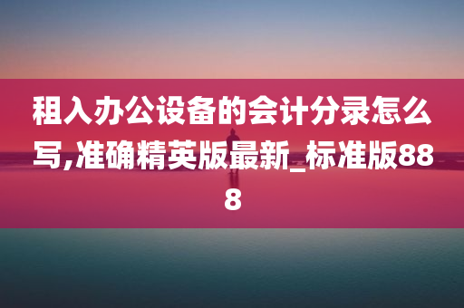 租入办公设备的会计分录怎么写,准确精英版最新_标准版888