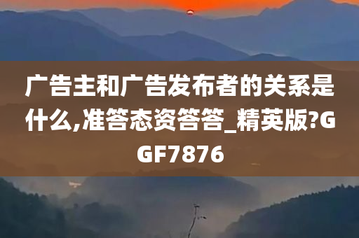 广告主和广告发布者的关系是什么,准答态资答答_精英版?GGF7876