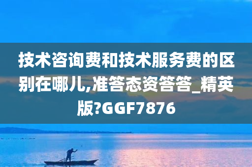 技术咨询费和技术服务费的区别在哪儿,准答态资答答_精英版?GGF7876