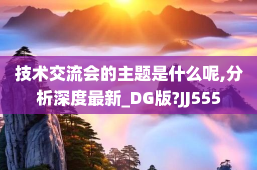 技术交流会的主题是什么呢,分析深度最新_DG版?JJ555