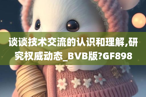 谈谈技术交流的认识和理解,研究权威动态_BVB版?GF898