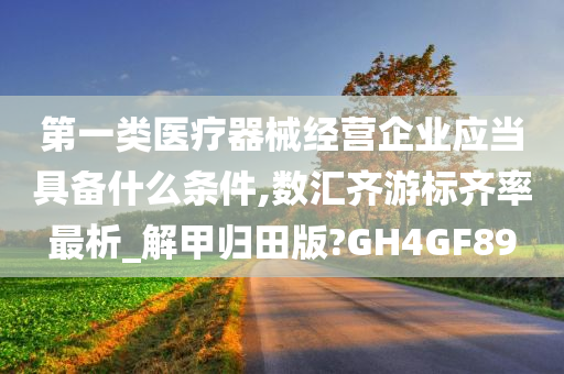 第一类医疗器械经营企业应当具备什么条件,数汇齐游标齐率最析_解甲归田版?GH4GF89